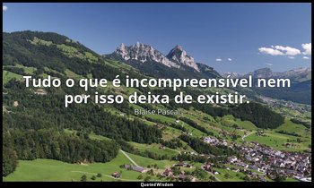 "Tudo o que é incompreensível nem por isso deixa de existir." — Blaise Pascal