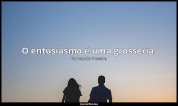 O entusiasmo é uma grosseria. — Fernando Pessoa