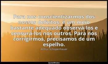 "Para nos conscientizarmos dos nossos defeitos, é um meio bastante adequado obse — Arthur Schopenhauer