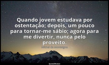 "Quando jovem estudava por ostentação; depois, um pouco para tornar-me sábio; ag — Michel de Montaigne