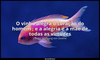 "O vinho alegra o coração do homem ; e a alegria é a mãe de todas as virtudes ". — Johann Wolfgang von Goethe