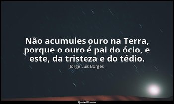 "Não acumules ouro na Terra, porque o ouro é pai do ócio, e este, da tristeza e  — Jorge Luis Borges