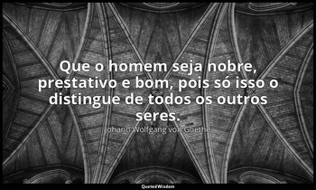 "Que o homem seja nobre, prestativo e bom, pois só isso o distingue de todos os  — Johann Wolfgang von Goethe
