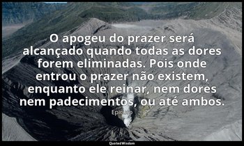 "O apogeu do prazer será alcançado quando todas as dores forem eliminadas. Pois  — Epicuro