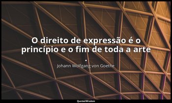 "O direito de expressão é o princípio e o fim de toda a arte ." — Johann Wolfgang von Goethe