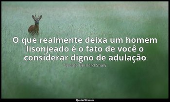 "O que realmente deixa um homem lisonjeado é o fato de você o considerar digno d — George Bernard Shaw