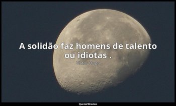 "A solidão faz homens de talento ou idiotas ." — Victor Hugo