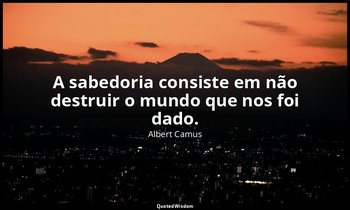 "A sabedoria consiste em não destruir o mundo que nos foi dado." — Albert Camus