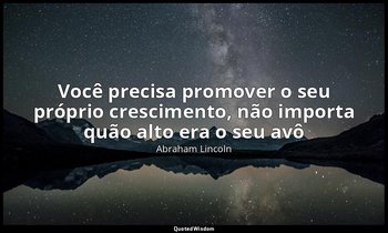 "Você precisa promover o seu próprio crescimento, não importa quão alto era o se — Abraham Lincoln