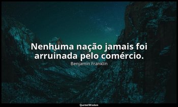 "Nenhuma nação jamais foi arruinada pelo comércio." — Benjamin Franklin