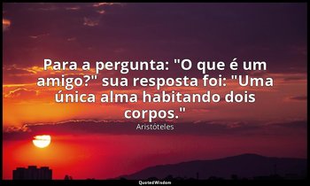 Para a pergunta: "O que é um amigo?" sua resposta foi: "Uma única alma habitando — Aristóteles