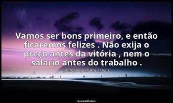 "Vamos ser bons primeiro, e então ficaremos felizes . Não exija o preço antes da — Jean-Jacques Rousseau