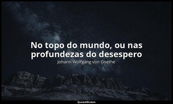 "No topo do mundo, ou nas profundezas do desespero". — Johann Wolfgang von Goethe