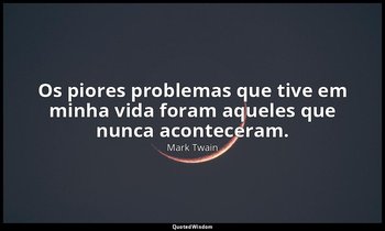 "Os piores problemas que tive em minha vida foram aqueles que nunca aconteceram. — Mark Twain