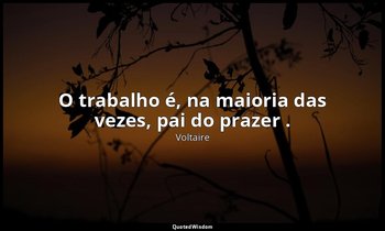 "O trabalho é, na maioria das vezes, pai do prazer ." — Voltaire