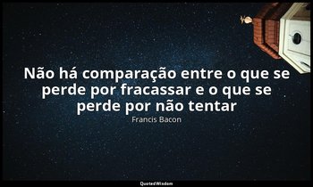 "Não há comparação entre o que se perde por fracassar e o que se perde por não t — Francis Bacon