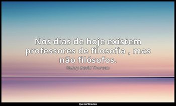 "Nos dias de hoje existem professores de filosofia , mas não filósofos." — Henry David Thoreau