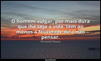 O homem vulgar, por mais dura que lhe seja a vida, tem ao menos a felicidade de  — Fernando Pessoa