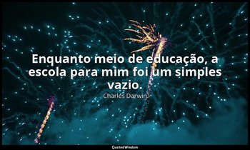 "Enquanto meio de educação, a escola para mim foi um simples vazio." — Charles Darwin