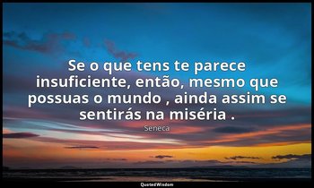 "Se o que tens te parece insuficiente, então, mesmo que possuas o mundo , ainda  — Séneca