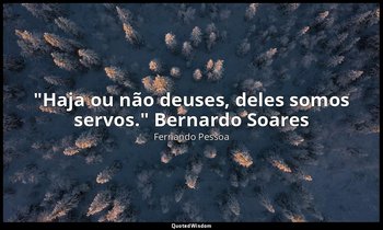"Haja ou não deuses, deles somos servos." Bernardo Soares (no Livro do Desassoss — Fernando Pessoa