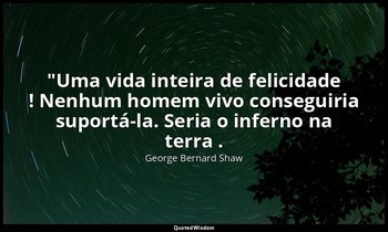 "Uma vida inteira de felicidade ! Nenhum homem vivo conseguiria suportá-la. Seri — George Bernard Shaw