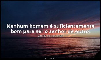 "Nenhum homem é suficientemente bom para ser o senhor de outro." — George Bernard Shaw
