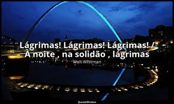 "Lágrimas! Lágrimas! Lágrimas! / À noite , na solidão , lágrimas ". — Walt Whitman