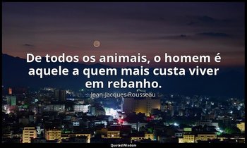 "De todos os animais, o homem é aquele a quem mais custa viver em rebanho." — Jean-Jacques Rousseau