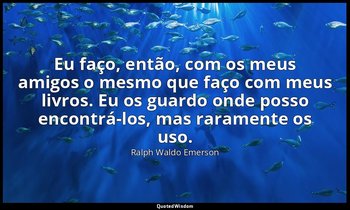 "Eu faço, então, com os meus amigos o mesmo que faço com meus livros. Eu os guar — Ralph Waldo Emerson