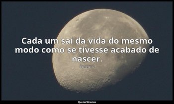 "Cada um sai da vida do mesmo modo como se tivesse acabado de nascer." — Epicuro
