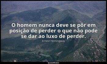 "O homem nunca deve se pôr em posição de perder o que não pode se dar ao luxo de — Ernest Hemingway