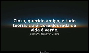 "Cinza, querido amigo, é tudo teoria, E a árvore dourada da vida é verde." — Johann Wolfgang von Goethe