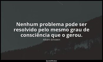 "Nenhum problema pode ser resolvido pelo mesmo grau de consciência que o gerou." — Albert Einstein
