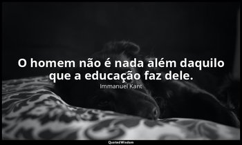 "O homem não é nada além daquilo que a educação faz dele." — Immanuel Kant