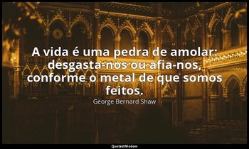"A vida é uma pedra de amolar: desgasta-nos ou afia-nos, conforme o metal de que — George Bernard Shaw