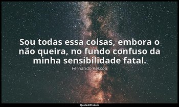 Sou todas essa coisas, embora o não queira, no fundo confuso da minha sensibilid — Fernando Pessoa