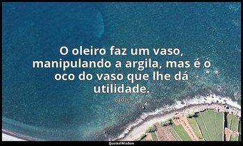 "O oleiro faz um vaso, manipulando a argila, mas é o oco do vaso que lhe dá util — Laozi