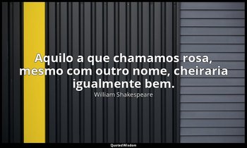 "Aquilo a que chamamos rosa, mesmo com outro nome, cheiraria igualmente bem." — William Shakespeare