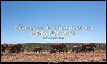 Dispenso-a de comparecer na minha idéia de si. — Fernando Pessoa