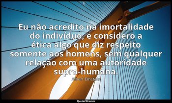 "Eu não acredito na imortalidade do indivíduo, e considero a ética algo que diz  — Albert Einstein