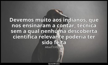 Devemos muito aos indianos, que nos ensinaram a contar, técnica sem a qual nenhu — Albert Einstein