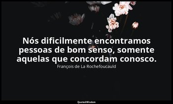 "Nós dificilmente encontramos pessoas de bom senso, somente aquelas que concorda — François de La Rochefoucauld