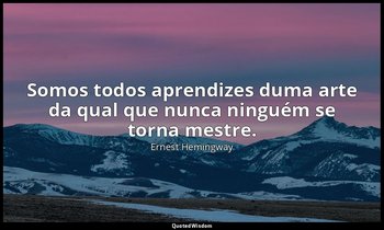 "Somos todos aprendizes duma arte da qual que nunca ninguém se torna mestre." — Ernest Hemingway