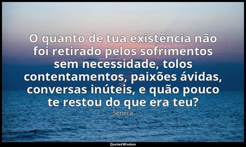 "O quanto de tua existência não foi retirado pelos sofrimentos sem necessidade,  — Séneca