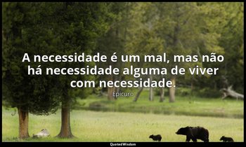 "A necessidade é um mal, mas não há necessidade alguma de viver com necessidade. — Epicuro