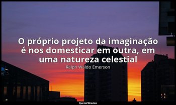 "O próprio projeto da imaginação é nos domesticar em outra, em uma natureza cele — Ralph Waldo Emerson