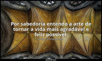 "Por sabedoria entendo a arte de tornar a vida mais agradável e feliz possível." — Arthur Schopenhauer