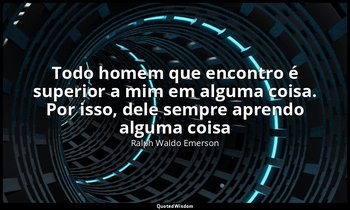 "Todo homem que encontro é superior a mim em alguma coisa. Por isso, dele sempre — Ralph Waldo Emerson