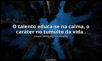 "O talento educa-se na calma, o caráter no tumulto da vida ." — Johann Wolfgang von Goethe